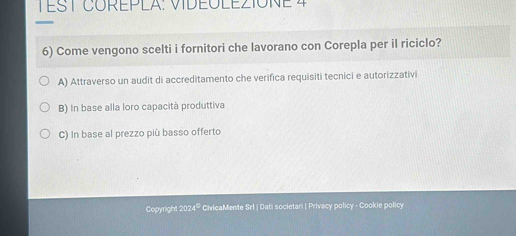 TÉST COREPLA: VIDEOLEZIONE 4
6) Come vengono scelti i fornitori che lavorano con Corepla per il riciclo?
A) Attraverso un audit di accreditamento che verifica requisiti tecnici e autorizzativi
B) In base alla loro capacità produttiva
C) In base al prezzo più basso offerto
Copyright 2024° CivicaMente Srl | Dati societari | Privacy policy - Cookie policy