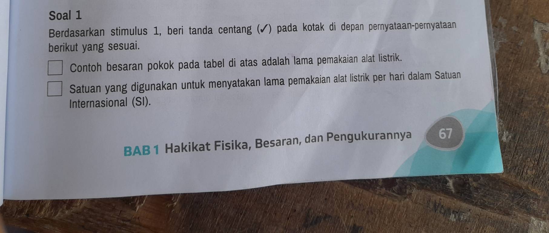 Soal 1 
Berdasarkan stimulus 1, beri tanda centang (✔) pada kotak di depan pernyataan-pernyataan 
berikut yang sesuai. 
Contoh besaran pokok pada tabel di atas adalah lama pemakaian alat listrik. 
Satuan yang digunakan untuk menyatakan lama pemakaian alat listrik per hari dalam Satuan 
Internasional (SI). 
BAB 1 Hakikat Fisika, Besaran, dan Pengukurannya 67