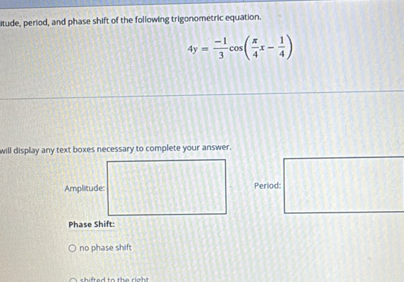 itude, period, and phase shift of the following trigonometric equation.
4y= (-1)/3 cos ( π /4 x- 1/4 )
will display any text boxes necessary to complete your answer. 
Amplitude: Period: 
Phase Shift: 
no phase shift 
shifted to the right .