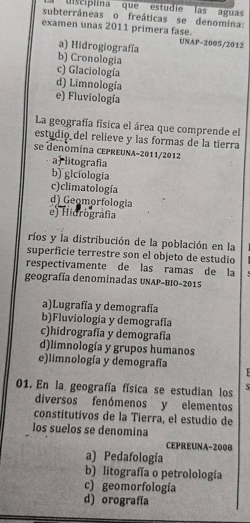 La discíplina que estudie las aguas
subterráneas o freáticas se denomina:
examen unas 2011 primera fase.
UNAP-2005/2012
a) Hidrogiografía
b) Cronologia
c) Glaciología
d) Limnología
e) Fluviología
La geografía física el área que comprende el
estudió del relieve y las formas de la tierra
se denomina ceprœuna-2011/2012
a litografia
b) glciologia
c) climatología
d) Geomørfologia
e) Hidrográfia
ríos y la distribución de la población en la
superficie terrestre son el objeto de estudio
respectivamente de las ramas de la
geografía denominadas UNAP-BIo-2015
a)Lugrafía y demografía
b)Fluviologia y demografía
c)hidrografía y demografía
d)limnología y grupos humanos
e)limnología y demografía
01. En la geografía física se estudian los
S
diversos fenómenos y elementos
constitutivos de la Tierra, el estudio de
los suelos se denomina
CEPREUNA-2008
a) Pedafología
b) litografía o petrolología
c) geomorfología
d) orografía