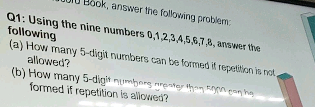 Book, answer the following problem: 
Q1: Using the nine numbers 0, 1, 2, 3, 4, 5, 6, 7, 8, answer the 
following 
(a) How many 5 -digit numbers can be formed if repetition is not 
allowed? 
(b) How many 5 -digit numbers greater than 5000 can he 
formed if repetition is allowed?