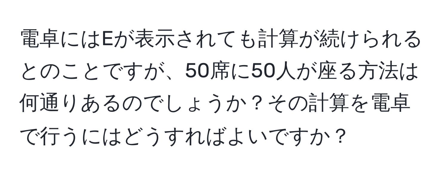 電卓にはEが表示されても計算が続けられるとのことですが、50席に50人が座る方法は何通りあるのでしょうか？その計算を電卓で行うにはどうすればよいですか？