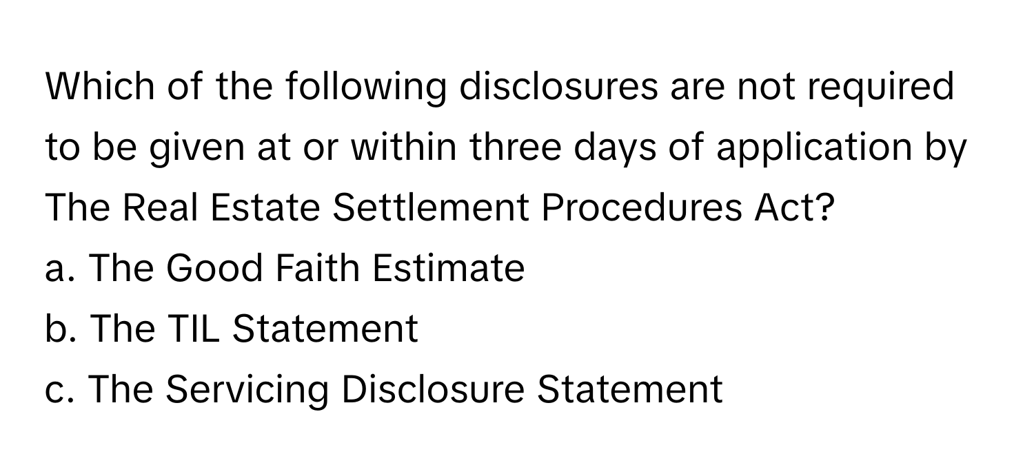 Which of the following disclosures are not required to be given at or within three days of application by The Real Estate Settlement Procedures Act? 

a. The Good Faith Estimate
b. The TIL Statement
c. The Servicing Disclosure Statement