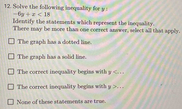 Solve the following inequality for y :
-6y+x<18</tex> 
Identify the statements which represent the inequality.
There may be more than one correct answer, select all that apply.
The graph has a dotted line.
The graph has a solid line.
The correct inequality begins with y .
The correct inequality begins with y>...
None of these statements are true.