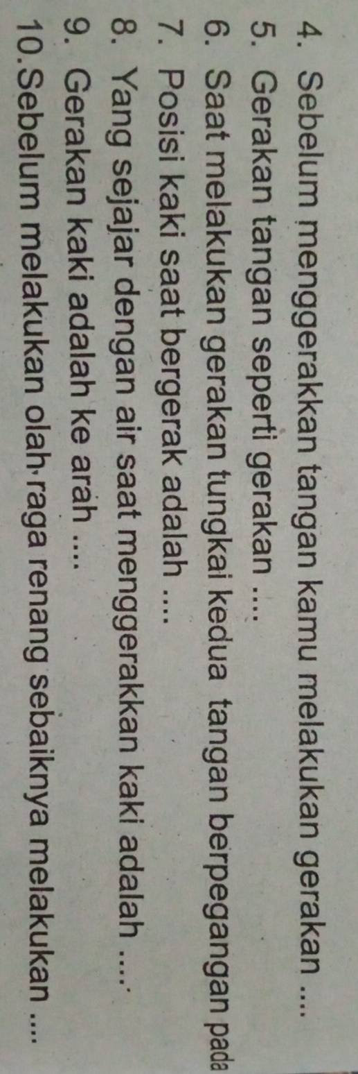 Sebelum menggerakkan tangan kamu melakukan gerakan .... 
5. Gerakan tangan seperti gerakan .... 
6. Saat melakukan gerakan tungkai kedua tangan berpegangan pada 
7. Posisi kaki saat bergerak adalah .... 
8. Yang sejajar dengan air saat menggerakkan kaki adalah .... 
9. Gerakan kaki adalah ke arah .... 
10.Sebelum melakukan olah raga renang sebaiknya melakukan ....