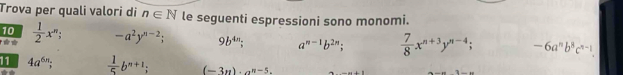 Trova per quali valori di n∈ N le seguenti espressioni sono monomi.
10  1/2 x^n; -a^2y^(n-2); 9b^(4n); a^(n-1)b^(2n);  7/8 x^(n+3)y^(n-4); -6a^nb^8c^(n-1). 
11 4a^(6n);  1/5 b^(n+1); (-3n)· a^(n-5).