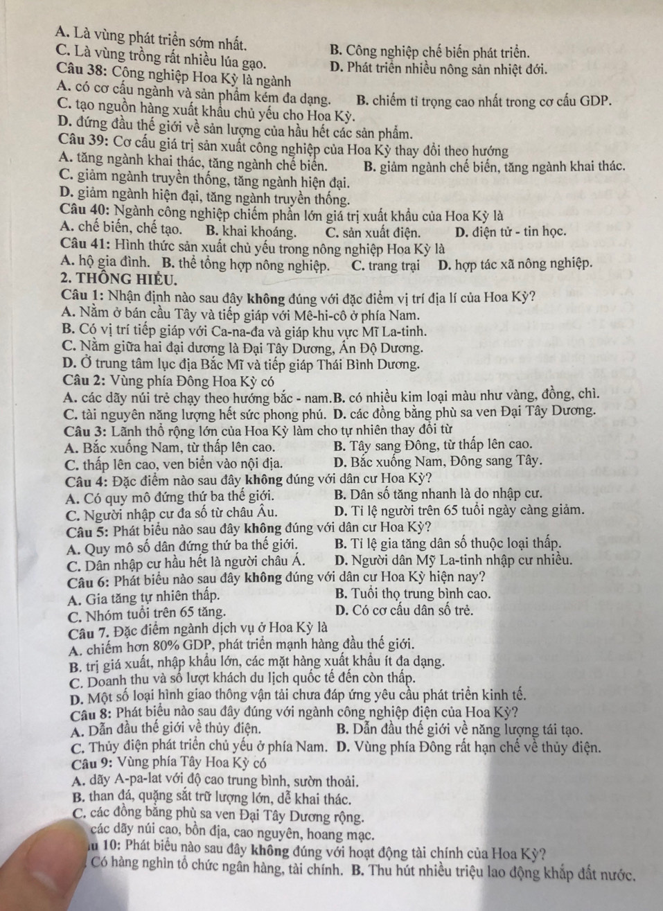 A. Là vùng phát triển sớm nhất.
B. Công nghiệp chế biến phát triển.
C. Là vùng trồng rất nhiều lúa gạo. D. Phát triển nhiều nông sản nhiệt đới.
Câu 38: Cộng nghiệp Hoa Kỳ là ngành
A. có cơ cấu ngành và sản phầm kém đa dạng. B. chiếm tỉ trọng cao nhất trong cơ cấu GDP.
C. tạo nguồn hàng xuất khẩu chủ yếu cho Hoa Ky
D. đứng đầu thế giới về sản lượng của hầu hết các sản phẩm.
Câu 39: Cơ cấu giá trị sản xuất công nghiệp của Hoa Kỳ thay đổi theo hướng
A. tăng ngành khai thác, tăng ngành chế biển. B. giảm ngành chế biến, tăng ngành khai thác.
C. giảm ngành truyền thống, tăng ngành hiện đại.
D. giảm ngành hiện đại, tăng ngành truyền thống.
Câu 40: Ngành công nghiệp chiếm phần lớn giá trị xuất khẩu của Hoa Kỳ là
A. chế biến, chế tạo. B. khai khoáng. C. sản xuất điện. D. điện tử - tin học.
Câu 41: Hình thức sản xuất chủ yếu trong nông nghiệp Hoa Kỳ là
A. hộ gia đình. B. thể tổng hợp nông nghiệp. C. trang trại D. hợp tác xã nông nghiệp.
2. THÔNG HIÉU.
Câu 1: Nhận định nào sau đây không đúng với đặc điểm vị trí địa lí của Hoa Kỳ?
A. Nằm ở bán cầu Tây và tiếp giáp với Mê-hi-cô ở phía Nam.
B. Có vị trí tiếp giáp với Ca-na-đa và giáp khu vực Mĩ La-tinh.
C. Nằm giữa hai đại dương là Đại Tây Dương, Ấn Độ Dương.
D. Ở trung tâm lục địa Bắc Mĩ và tiếp giáp Thái Bình Dương.
Câu 2: Vùng phía Đông Hoa Kỳ có
A. các dãy núi trẻ chạy theo hướng bắc - nam.B. có nhiều kim loại màu như vàng, đồng, chì.
C. tài nguyên năng lượng hết sức phong phú. D. các đồng bằng phù sa ven Đại Tây Dương.
Câu 3: Lãnh thổ rộng lớn của Hoa Kỳ làm cho tự nhiên thay đổi từ
A. Bắc xuống Nam, từ thấp lên cao. B. Tây sang Đông, từ thấp lên cao.
C. thấp lên cao, ven biển vào nội địa. D. Bắc xuống Nam, Đông sang Tây.
Câu 4: Đặc điểm nào sau đây không đúng với dân cư Hoa Kỳ?
A. Có quy mô đứng thứ ba thế giới. B. Dân số tăng nhanh là do nhập cư.
C. Người nhập cư đa số từ châu Âu. D. Ti lệ người trên 65 tuổi ngày càng giảm.
Câu 5: Phát biểu nào sau đây không đúng với dân cư Hoa Kỳ?
A. Quy mô số dân đứng thứ ba thế giới. B. Tỉ lệ gia tăng dân số thuộc loại thấp.
C. Dân nhập cư hầu hết là người châu Á. D. Người dân Mỹ La-tinh nhập cư nhiều.
Câu 6: Phát biểu nào sau đây không đúng với dân cư Hoa Kỳ hiện nay?
A. Gia tăng tự nhiên thấp. B. Tuổi thọ trung bình cao.
C. Nhóm tuổi trên 65 tăng. D. Có cơ cấu dân số trẻ.
Câu 7. Đặc điểm ngành dịch vụ ở Hoa Kỳ là
A. chiếm hơn 80% GDP, phát triển mạnh hàng đầu thế giới.
B. trị giá xuất, nhập khẩu lớn, các mặt hàng xuất khẩu ít đa dạng.
C. Doanh thu và số lượt khách du lịch quốc tế đến còn thấp.
D. Một số loại hình giao thông vận tải chưa đáp ứng yêu cầu phát triển kinh tế.
Cầâu 8: Phát biểu nào sau đây đúng với ngành công nghiệp điện của Hoa Kỳ?
A. Dẫn đầu thế giới về thủy điện. B. Dẫn đầu thế giới về năng lượng tái tạo.
C. Thủy điện phát triển chủ yếu ở phía Nam.  D. Vùng phía Đông rất hạn chế về thủy điện.
Câu 9: Vùng phía Tây Hoa Kỳ có
A. dãy A-pa-lat với độ cao trung bình, sườn thoải.
B. than đá, quặng sắt trữ lượng lớn, dễ khai thác.
C. các đồng bằng phù sa ven Đại Tây Dương rộng.
các dãy núi cao, bồn địa, cao nguyên, hoang mạc.
10: Phát biểu nào sau đây không đúng với hoạt động tài chính của Hoa Kỳ?
Có hàng nghìn tổ chức ngần hàng, tài chính. B. Thu hút nhiều triệu lao động khắp đất nước.