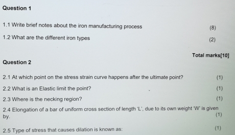 1.1 Write brief notes about the iron manufacturing process (8) 
1.2 What are the different iron types (2) 
Total marks[10] 
Question 2 
2.1 At which point on the stress strain curve happens after the ultimate point? (1) 
2.2 What is an Elastic limit the point? (1) 
2.3 Where is the necking region? (1) 
2.4 Elongation of a bar of uniform cross section of length ' L ', due to its own weight 'W' is given 
by. 
(1) 
2.5 Type of stress that causes dilation is known as: (1)