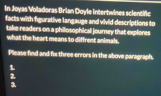 In Joyas Voladoras Brian Doyle intertwines scientific 
facts with figurative langauge and vivid descriptions to 
take readers on a philosophical journey that explores 
what the heart means to diffrent animals. 
Please find and fix three errors in the above paragraph. 
1. 
2. 
3.