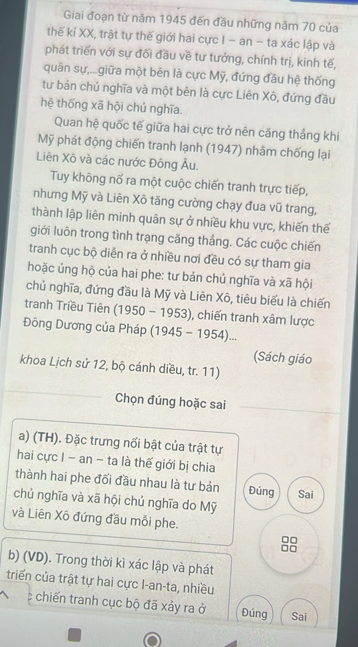 Giai đoạn từ năm 1945 đến đầu những năm 70 của
thế kỉ XX, trật tự thế giới hai cực I - an - ta xác lập và
phát triển với sự đối đầu về tư tưởng, chính trị, kính tế,
quân sự,...giữa một bên là cực Mỹ, đứng đầu hệ thống
tư bản chủ nghĩa và một bên là cực Liên Xô, đứng đầu
hệ thống xã hội chủ nghĩa.
Quan hệ quốc tế giữa hai cực trở nên căng thắng khi
Mỹ phát động chiến tranh lạnh (1947) nhằm chống lại
Liên Xô và các nước Đông Âu.
Tuy không nổ ra một cuộc chiến tranh trực tiếp,
nhưng Mỹ và Liên Xô tăng cường chạy đua vũ trang,
thành lập liên minh quân sự ở nhiều khu vực, khiến thế
giới luôn trong tình trạng căng thắng. Các cuộc chiến
tranh cục bộ diễn ra ở nhiều nơi đều có sự tham gia
hoặc ủng hộ của hai phe: tư bản chủ nghĩa và xã hội
chủ nghĩa, đứng đầu là Mỹ và Liên Xô, tiêu biểu là chiến
tranh Triều Tiên (1950 - 1953), chiến tranh xâm lược
Đông Dương của Pháp  (1945 - 1954)...
(Sách giáo
khoa Lịch sử 12, bộ cánh diều, tr. 11)
Chọn đúng hoặc sai
a) (TH). Đặc trưng nổi bật của trật tự
hai cực I - an - ta là thế giới bị chia
thành hai phe đối đầu nhau là tư bản Đúng Sai
chủ nghĩa và xã hội chủ nghĩa do Mỹ
và Liên Xô đứng đầu mỗi phe.
88
b) (VD). Trong thời kì xác lập và phát
triển của trật tự hai cực I-an-ta, nhiều
c chiến tranh cục bộ đã xảy ra ở Đúng Sai