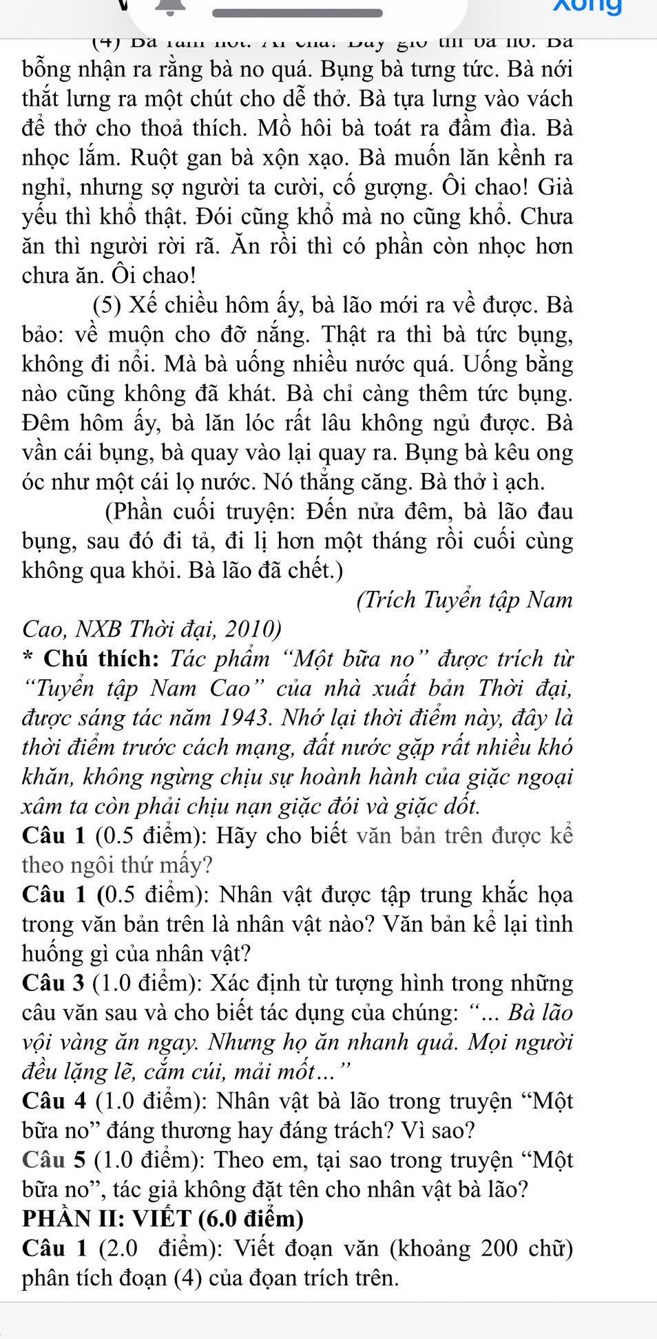 xong
(4) Dã 1à   u I Va IV. Da
bổng nhận ra rằng bà no quá. Bụng bà tưng tức. Bà nới
thắt lưng ra một chút cho dễ thở. Bà tựa lưng vào vách
để thở cho thoả thích. Mồ hôi bà toát ra đầm đìa. Bà
nhọc lắm. Ruột gan bà xộn xạo. Bà muốn lăn kềnh ra
nghi, nhưng sợ người ta cười, cố gượng. Ôi chao! Già
yếu thì khổ thật. Đói cũng khổ mà no cũng khổ. Chưa
ăn thì người rời rã. Ăn rồi thì có phần còn nhọc hơn
chưa ăn. Ôi chao!
(5) Xế chiều hôm ấy, bà lão mới ra về được. Bà
bảo: về muộn cho đỡ nắng. Thật ra thì bà tức bụng,
không đi nổi. Mà bà uống nhiều nước quá. Uống bằng
nào cũng không đã khát. Bà chỉ càng thêm tức bụng.
Đêm hôm ấy, bà lăn lóc rất lâu không ngủ được. Bà
vần cái bụng, bà quay vào lại quay ra. Bụng bà kêu ong
óc như một cái lọ nước. Nó thắng căng. Bà thở ì ạch.
(Phần cuối truyện: Đến nửa đêm, bà lão đau
bụng, sau đó đi tả, đi lị hơn một tháng rồi cuối cùng
không qua khỏi. Bà lão đã chết.)
(Trích Tuyển tập Nam
Cao, NXB Thời đại, 2010)
*  Chú thích: Tác phẩm “Một bữa no” được trích từ
“Tuyển tập Nam Cao” của nhà xuất bản Thời đại,
được sáng tác năm 1943. Nhớ lại thời điểm này, đây là
thời điểm trước cách mạng, đất nước gặp rất nhiều khó
khăn, không ngừng chịu sự hoành hành của giặc ngoại
xâm ta còn phải chịu nạn giặc đói và giặc dốt.
Câu 1 (0.5 điểm): Hãy cho biết văn bản trên được kế
theo ngôi thứ mấy?
Câu 1 (0.5 điểm): Nhân vật được tập trung khắc họa
trong văn bản trên là nhân vật nào? Văn bản kể lại tình
huống gì của nhân vật?
Câu 3 (1.0 điểm): Xác định từ tượng hình trong những
câu văn sau và cho biết tác dụng của chúng: “... Bà lão
vội vàng ăn ngay. Nhưng họ ăn nhanh quả. Mọi người
đều lặng lẽ, cắm cúi, mải mốt...''
Câu 4 (1.0 điểm): Nhân vật bà lão trong truyện “Một
bữa no'' đáng thương hay đáng trách? Vì sao?
Câu 5 (1.0 điểm): Theo em, tại sao trong truyện “Một
bữa no'', tác giả không đặt tên cho nhân vật bà lão?
PHÀN II: VIÉT (6.0 điểm)
Câu 1 (2.0 điểm): Viết đoạn văn (khoảng 200 chữ)
phân tích đoạn (4) của đọan trích trên.