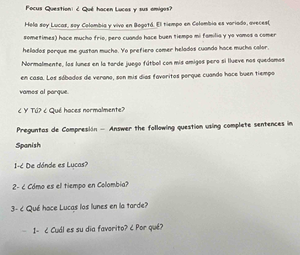 Focus Question: ¿ Qué hacen Lucas y sus amigos? 
Hola soy Lucas, soy Colombia y vivo en Bogotá. El tiempo en Colombia es variado, aveces( 
sometimes) hace mucho frio, pero cuando hace buen tiempo mi familia y yo vamos a comer 
helados porque me gustan mucho. Yo prefiero comer helados cuando hace mucha calor. 
Normalmente, los lunes en la tarde juego fútbol con mis amigos pero si llueve nos quedamos 
en casa. Los sábados de verano, son mis dias favoritos porque cuando hace buen tiempo 
vamos al parque. 
¿ Y Tú? ¿ Qué haces normalmente? 
Preguntas de Compresión — Answer the following question using complete sentences in 
Spanish 
1-¿ De dónde es Lucas? 
2- c Cómo es el tiempo en Colombia? 
3- c Qué hace Lucas los lunes en la tarde? 
1- ¿ Cuál es su dia favorito? ¿ Por qué?