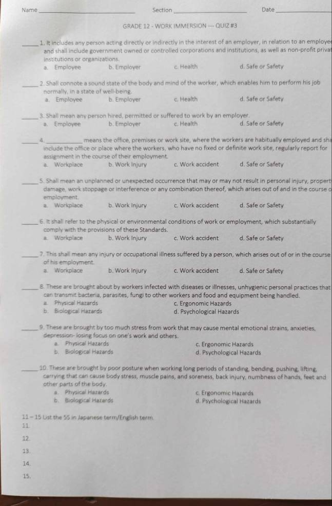 Name_ Section Date_
GRADE 12 - WORK IMMERSION --- QUIZ #3
_1. It includes any person acting directly or indirectly in the interest of an employer, in relation to an employe
and shall include government owned or controlled corporations and institutions, as well as non-profit priva
institutions or organizations
a. Employee b. Employer c. Health d. Safe or Safety
_
2. Shall connote a sound state of the body and mind of the worker, which enables him to perform his job
normally, in a state of well-being.
a. Employee b. Employer c. Health d. Safe or Safety
_3. Shall mean any person hired, permitted or suffered to work by an employer.
a. Employee b. Employer c. Health d. Safe or Safety
_4._ means the office, premises or work site, where the workers are habitually employed and sh
include the office or place where the workers, who have no fixed or definite work site, regularly report for
assignment in the course of their employment.
a. Workplace b. Work Injury c. Work accident d. Safe or Safety
_S. Shall mean an unplanned or unexpected occurrence that may or may not result in personal injury, propert
damage, work stoppage or interference or any combination thereof, which arises out of and in the course o
employment.
a. Workplace b. Work Injury c. Work accident d. Safe or Safety
_6. It shall refer to the physical or environmental conditions of work or employment, which substantially
comply with the provisions of these Standards.
a. Workplace b. Work Injury c. Work accident d. Safe or Safety
_7. This shall mean any injury or occupational illness suffered by a person, which arises out of or in the course
of his employment.
a. Workplace b. Work Injury c. Work accident d. Safe or Safety
_8. These are brought about by workers infected with diseases or illnesses, unhygienic personal practices that
can transmit bacteria, parasites, fungi to other workers and food and equipment being handled.
a Physical Hazards c. Ergonomic Hazards
b. Biological Hazards d. Psychological Hazards
_9. These are brought by too much stress from work that may cause mental emotional strains, anxieties,
depression- losing focus on one's work and others.
a. Physical Hazards c. Ergonomic Hazards
b. Biological Hazards d. Psychological Hazards
_10. These are brought by poor posture when working long periods of standing, bending, pushing, lifting,
carrying that can cause body stress, muscle pains, and soreness, back injury, numbness of hands, feet and
other parts of the body.
a. Physical Hazards c. Ergonomic Hazards
b. Biological Hazards d. Psychological Hazards
11 - 15 List the 55 in Japanese term/English term
11
12.
13.
14.
15.