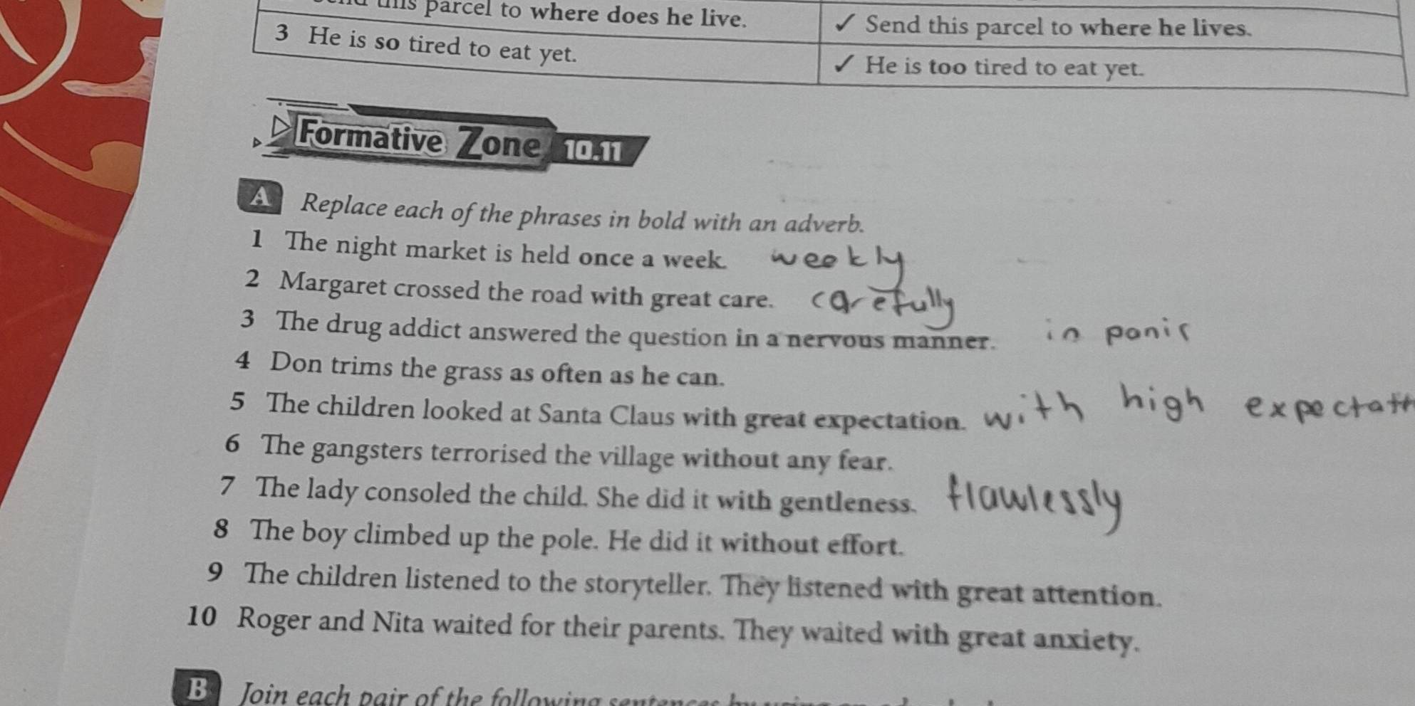 ths parcel to where does he live. 
Send this parcel to where he lives. 
3 He is so tired to eat yet. 
He is too tired to eat yet. 
Formative Zone 10.11
A Replace each of the phrases in bold with an adverb. 
1 The night market is held once a week. 
2 Margaret crossed the road with great care. 
3 The drug addict answered the question in a nervous manner. 
4 Don trims the grass as often as he can. 
5 The children looked at Santa Claus with great expectation. 
6 The gangsters terrorised the village without any fear. 
7 The lady consoled the child. She did it with gentleness. 
8 The boy climbed up the pole. He did it without effort. 
9 The children listened to the storyteller. They listened with great attention. 
10 Roger and Nita waited for their parents. They waited with great anxiety. 
B Join each pair of the following s a