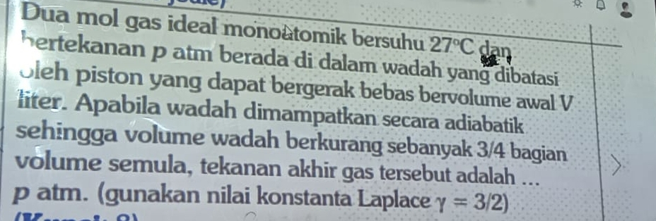 Dua mol gas ideal monoâtomik bersuhu 27°C dan 
hertekanan p atm berada di dalam wadah yang dibatasi 
oleh piston yang dapat bergerak bebas bervolume awal V 
liter. Apabila wadah dimampatkan secara adiabatik 
sehingga volume wadah berkurang sebanyak 3/4 bagian 
volume semula, tekanan akhir gas tersebut adalah ... 
p atm. (gunakan nilai konstanta Laplace gamma =3/2)