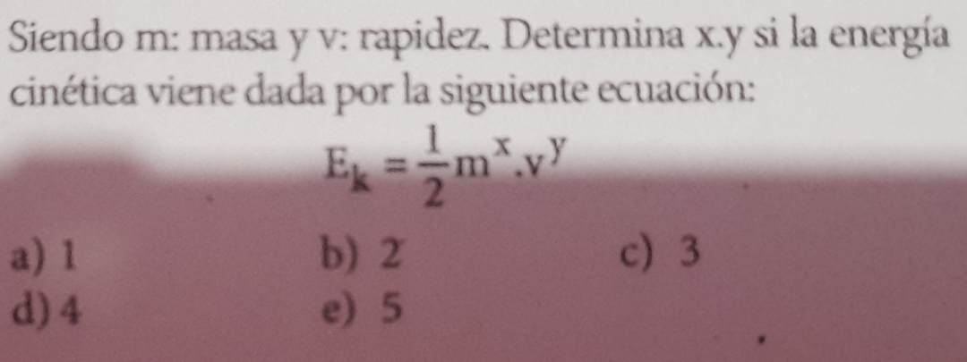 Siendo m: masa y v: rapidez. Determina x. y si la energía
cinética viene dada por la siguiente ecuación:
E_k= 1/2 m^x.v^y
a) 1 b) 2 c 3
d) 4 e) 5