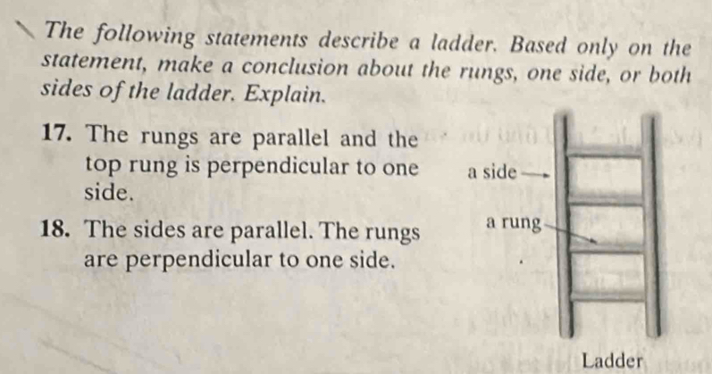 The following statements describe a ladder. Based only on the 
statement, make a conclusion about the rungs, one side, or both 
sides of the ladder. Explain. 
17. The rungs are parallel and the 
top rung is perpendicular to one 
side. 
18. The sides are parallel. The rungs 
are perpendicular to one side. 
Ladder