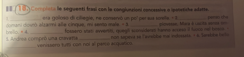 Completa le seguenti frasi con le congiunzioni concessive o ipotetiche adatte. 
1._ era goloso di ciliegie, ne conservò un po’ per sua sorella. * 2._ penso che 
domani dovrò alzarmi alle cinque, mi sento male. =3 _piovesse, Mara è uscita senza om- 
brello.●4. _fossero stati avvertiti, quegli sconsiderati hanno acceso il fuoco nel bosco. 
5. Andrea comprò una cravatta_ non sapeva se l’avrebbe mai indossata. # 6. Sarebbe bello 
_venissero tutti con noi al parco acquatico.