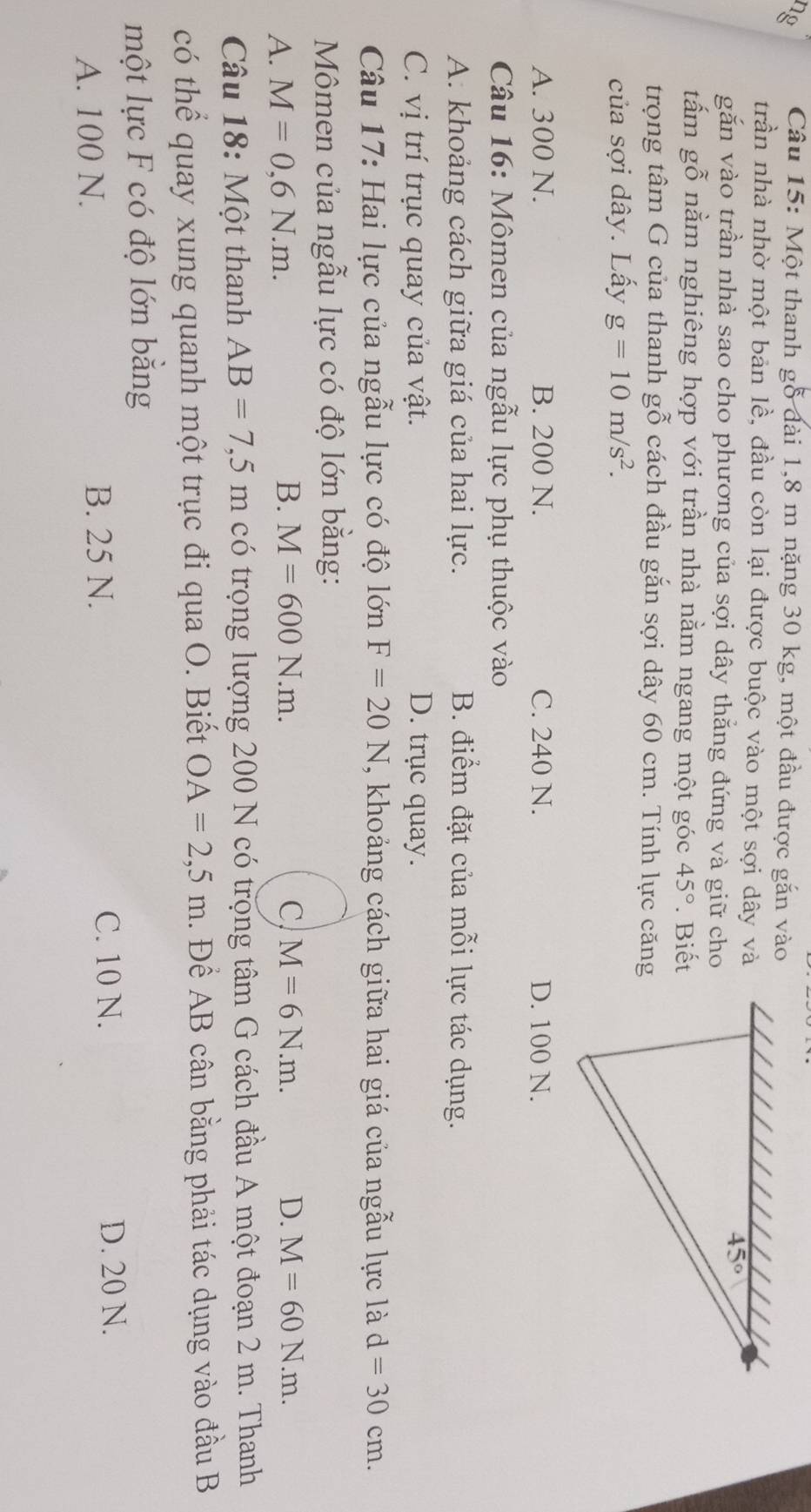 ng Câu 15: Một thanh gỗ đài 1,8 m nặng 30 kg, một đầu được gắn vào
trần nhà nhờ một bản lề, đầu còn lại được buộc vào một sợi dây và
găn vào trần nhà sao cho phương của sợi dây thẳng đứng và giữ cho
tấm gỗ nằm nghiêng hợp với trần nhà nằm ngang một góc 45°. Biết
trọng tâm G của thanh gỗ cách đầu gắn sợi dây 60 cm. Tính lực căng
của sợi dây. Lấy g=10m/s^2.
A. 300 N. B. 200 N. C. 240 N. D. 100 N.
Câu 16: Mômen của ngẫu lực phụ thuộc vào
A. khoảng cách giữa giá của hai lực. B. điểm đặt của mỗi lực tác dụng.
C. vị trí trục quay của vật. D. trục quay.
Câu 17: Hai lực của ngẫu lực có độ lớn F=20N , khoảng cách giữa hai giá của ngẫu lực là d=30cm.
Mômen của ngẫu lực có độ lớn bằng:
A. M=0,6N.m.
B. M=600N.m. C M=6N.m. D. M=60N.m.
Câu 18: Một thanh AB=7,5m có trọng lượng 200 N có trọng tâm G cách đầu A một đoạn 2 m. Thanh
có thể quay xung quanh một trục đi qua O. Biết OA=2,5m.  Để AB cân bằng phải tác dụng vào đầu B
một lực F có độ lớn bằng
A. 100 N. B. 25 N.
C. 10 N. D. 20 N.