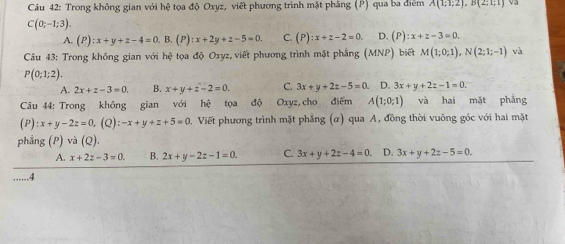 Trong không gian với hệ tọa độ Oxyz, viết phương trình mặt phẳng (P) qua ba điểm A(1,1,2), B(2,1;1) va
C(0;-1;3).
A. (P):x+y+z-4=0. B. (P) :x+2y+z-5=0. C. (P):x+z-2=0. D. (P):x+z-3=0. 
Câu 43: Trong không gian với hệ tọa độ Oxyz, viết phương trình mặt phẳng (MNP) biết M(1;0;1), N(2;1;-1) và
P(0;1;2).
A. 2x+z-3=0. B. x+y+z-2=0. C. 3x+y+2z-5=0. D. 3x+y+2z-1=0. 
Câu 44: Trong không gian với he tọa độ Oxyz, cho điểm A(1;0;1) và hai mặt phẳng
(P) : x+y-2z=0, (Q):-x+y+z+5=0. Viết phương trình mặt phẳng (α) qua A, đồng thời vuông góc với hai mặt
phẳng (P) và (Q).
A. x+2z-3=0. B. 2x+y-2z-1=0. C.
......4 3x+y+2z-4=0. D. 3x+y+2z-5=0.