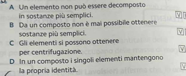 A Un elemento non può essere decomposto
in sostanze più semplici.
B Da un composto non è mai possibile ottenere
sostanze più semplici.
C Gli elementi si possono ottenere
per centrifugazione.
D In un composto i singoli elementi mantengono
la propria identità.
V