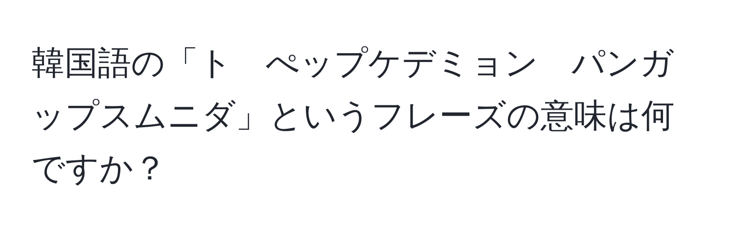 韓国語の「ト　ぺップケデミョン　パンガップスムニダ」というフレーズの意味は何ですか？