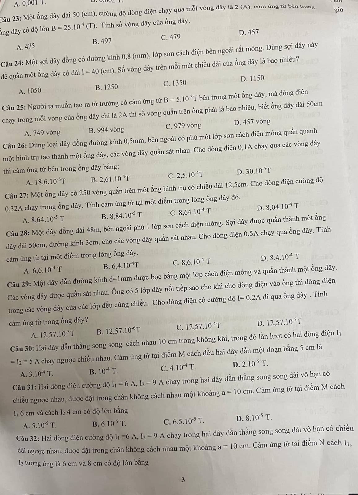 A. 0,001 T.
Câu 23: Một ống dây dài 50 (cm), cường độ dòng điện chạy qua mỗi vòng dây là 2 (A). cảm ứng từ bên trong giữ
ổng dây có độ lớn B=25.10^(-4) (T). Tính số vòng dây của ống dây.
A. 475 B. 497 C. 479 D. 457
Câu 24: Một sợi dây đồng có đường kính 0,8 (mm), lớp sơn cách điện bên ngoài rất mỏng. Dùng sợi dây này
để quấn một ống dây có dài l=40 (cm). Số vòng dây trên mỗi mét chiều dài của ống dây là bao nhiêu?
C. 1350
A. 1050 B. 1250 D. 1150
Câu 25: Người ta muốn tạo ra từ trường có cảm ứng từ B=5.10^(-3)T bên trong một ống dây, mà dòng điện
chạy trong mỗi vòng của ống dây chỉ là 2A thì số vòng quấn trên ống phải là bao nhiêu, biết ống dây dài 50cm
A. 749 vòng B. 994 vòng C. 979 vòng D. 457 vòng
Câu 26: Dùng loại dây đồng đường kính 0,5mm, bên ngoài có phủ một lớp sơn cách điện mỏng quấn quanh
một hình trụ tạo thành một ống dây, các vòng dây quấn sát nhau. Cho dòng điện 0,1A chạy qua các vòng dây
thì cảm ứng từ bên trong ống dây bằng:
A. 18,6.10^(-5)T B. 2,61.10^(-4)T C. 2,5.10^(-4)T D. 30.10^(-5)T
Câu 27: Một ống dây có 250 vòng quấn trên một ống hình trụ có chiều dài 12,5cm. Cho dòng điện cường độ
0,32A chạy trong ống dây. Tính cảm ứng từ tại một điểm trong lòng ống dây đó.
A. 8,64.10^(-5)T B. 8,84.10^(-5)T C. 8,64.10^(-4)T
D. 8,04.10^(-4)T
Câu 28: Một dây đồng dài 48m, bên ngoài phủ 1 lớp sơn cách điện mỏng. Sợi dây được quấn thành một ống
dây dài 50cm, đường kính 3cm, cho các vòng dây quấn sát nhau. Cho dòng điện 0,5A chạy qua ống dây. Tính
cảm ứng từ tại một điểm trong lòng ống dây.
A. 6,6.10^(-4)T B. 6,4.10^(-4)T C. 8,6.10^(-4)T D. 8,4.10^(-4)T
Câu 29: Một dây dẫn đường kính d=1 Imm được bọc bằng một lớp cách điện mỏng và quấn thành một ống dây.
Các vòng dây được quấn sát nhau. Ông có 5 lớp dây nối tiếp sao cho khi cho dòng điện vào ống thì dòng điện
trong các vòng dây của các lớp đều cùng chiều. Cho dòng điện có cường dhat QI=0,2A đi qua ống dây . Tính
cảm ứng từ trong ống dây?
A. 12,57.10^(-3)T B. 12,57.10^(-6)T C. 12,57.10^(-4)T D. 12,57.10^(-5)T
Câu 30: Hai dây dẫn thẳng song song cách nhau 10 cm trong không khí, trong đó lần lượt có hai dòng điện Iị
=I_2=5 A chạy ngược chiều nhau. Cảm ứng từ tại điểm M cách đều hai dây dẫn một đoạn bằng 5 cm là
A. 3.10^(-4)T. B. 10^(-4)T. C. 4.10^(-4)T. D. 2.10^(-5)T.
* Câu 31: Hai dòng điện cường độ I_1=6A,I_2=9 A chạy trong hai dây dẫn thẳng song song dài vô hạn có
chiều ngược nhau, được đặt trong chân không cách nhau một khoảng a=10cm. Cảm ứng từ tại điểm M cách
I1 6 cm và cách I₂ 4 cm có độ lớn bằng
A. 5.10^(-5)T. B. 6.10^(-5)T. C. 6,5.10^(-5)T. D. 8.10^(-5)T.
* Câu 32: Hai dòng điện cường độ I_1=6A,I_2=9A chạy trong hai dây dẫn thẳng song song dài vô hạn có chiều
dài ngược nhau, được đặt trong chân không cách nhau một khoảng a=10cm 1. Cảm ứng từ tại điểm N cách Iị,
I2 tương ứng là 6 cm và 8 cm có độ lớn bằng
3