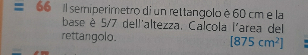 Il semiperimetro di un rettangolo è 60 cm e la 
base è 5/7 dell'altezza. Calcola l'area del 
rettangolo.
[875cm^2]