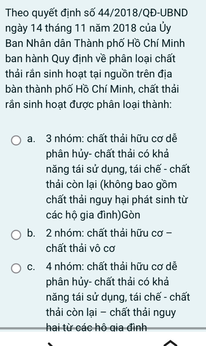 Theo quyết định số 44/2018/QĐ-UBND
ngày 14 tháng 11 năm 2018 của Ủy
Ban Nhân dân Thành phố Hồ Chí Minh
ban hành Quy định về phân loại chất
thải rắn sinh hoạt tại nguồn trên địa
bàn thành phố Hồ Chí Minh, chất thải
rắn sinh hoạt được phân loại thành:
a. 3 nhóm: chất thải hữu cơ dễ
phân hủy- chất thải có khả
năng tái sử dụng, tái chế - chất
thải còn lại (không bao gồm
chất thải nguy hại phát sinh từ
các hộ gia đình)Gòn
b. 2 nhóm: chất thải hữu cơ -
chất thải vô cơ
c. 4 nhóm: chất thải hữu cơ dễ
phân hủy- chất thải có khả
năng tái sử dụng, tái chế - chất
thải còn lại - chất thải nguy
hai từ các hô gia đình