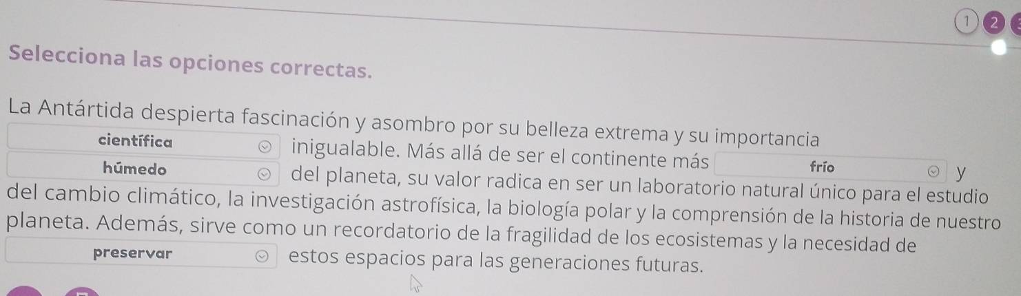 Selecciona las opciones correctas. 
La Antártida despierta fascinación y asombro por su belleza extrema y su importancia 
científica inigualable. Más allá de ser el continente más frío y 
húmedo del planeta, su valor radica en ser un laboratorio natural único para el estudio 
del cambio climático, la investigación astrofísica, la biología polar y la comprensión de la historia de nuestro 
planeta. Además, sirve como un recordatorio de la fragilidad de los ecosistemas y la necesidad de 
preservar estos espacios para las generaciones futuras.