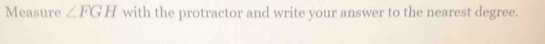 Measure ∠ FGH with the protractor and write your answer to the nearest degree.
