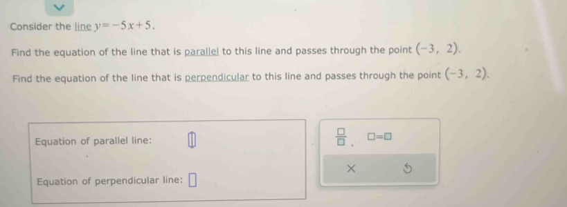 Consider the line y=-5x+5. 
Find the equation of the line that is parallel to this line and passes through the point (-3,2). 
Find the equation of the line that is perpendicular to this line and passes through the point (-3,2). 
Equation of parallel line: 
 □ /□  . □ =□
× 
Equation of perpendicular line: