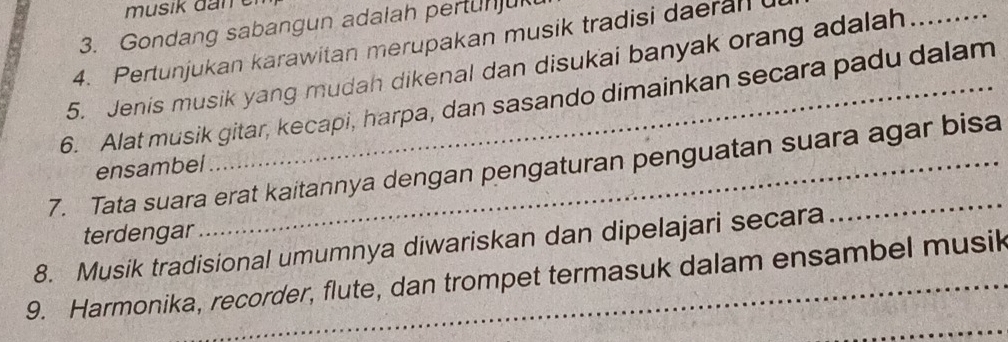 Gondang sabangun adalah pertunju 
4. Pertunjukan karawitan merupakan musik tradisi daeran 
5. Jenis musik yang mudah dikenal dan disukai banyak orang adalah_ 
6. Alat musik gitar, kecapi, harpa, dan sasando dimainkan secara padu dalam 
7. Tata suara erat kaitannya dengan pengaturan penguatan suara agar bisa 
ensambel 
terdengar 
8. Musik tradisional umumnya diwariskan dan dipelajari secara 
_ 
9. Harmonika, recorder, flute, dan trompet termasuk dalam ensambel musik