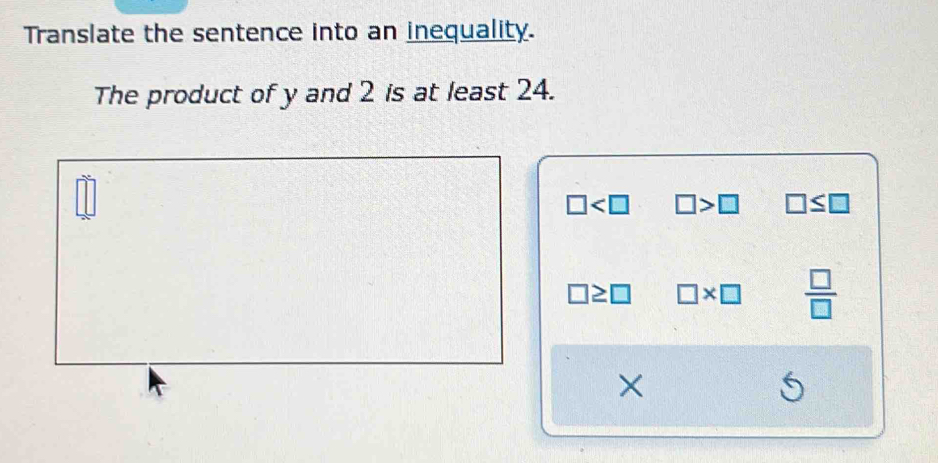 Translate the sentence into an inequality.
The product of y and 2 is at least 24.
□°
□ □ >□ □ ≤ □
□ ≥ □ □ * □  □ /□  
×