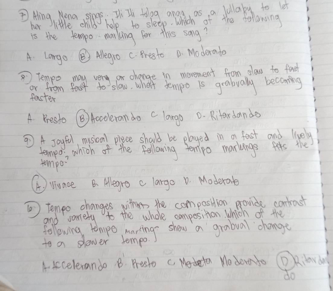 Aing, Wena sings Ti Il topg anay as a follaby to let
her little child help to sleep which of the following
is the tempo-marking for this song?
A Largo ③ Alegro C. Presto D. Moderado
tempo may very or change in movement from slow to fast
or from fost to slow, whei tempo is grabually becaming
faster
A. Presso B) Acceleran do c largo D. Ritardande
⑦ A Joyful musical piece should be played in a fast and lively
tempo which of the following termipo markings fits the
tempo?
A ) viunee B Alegro clargo D. Moderate
⑩ tempo changes withing the compasition provide contrast
and variefy to the whole composition which of the
following tehoupe marting show a grabual change
to a slower tempo.
A. Accelerando B. Prester c. Medeten Modera to DAilarday
do