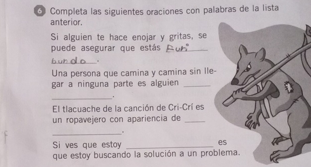 Completa las siguientes oraciones con palabras de la lista 
anterior. 
Si alguien te hace enojar y gritas, se 
puede asegurar que estás_ 
_. 
Una persona que camina y camina sin Ile- 
gar a ninguna parte es alguien_ 
_. 
El tlacuache de la canción de Cri-Crí es 
un ropavejero con apariencia de_ 
_. 
Si ves que estoy_ 
es 
que estoy buscando la solución a un problema.