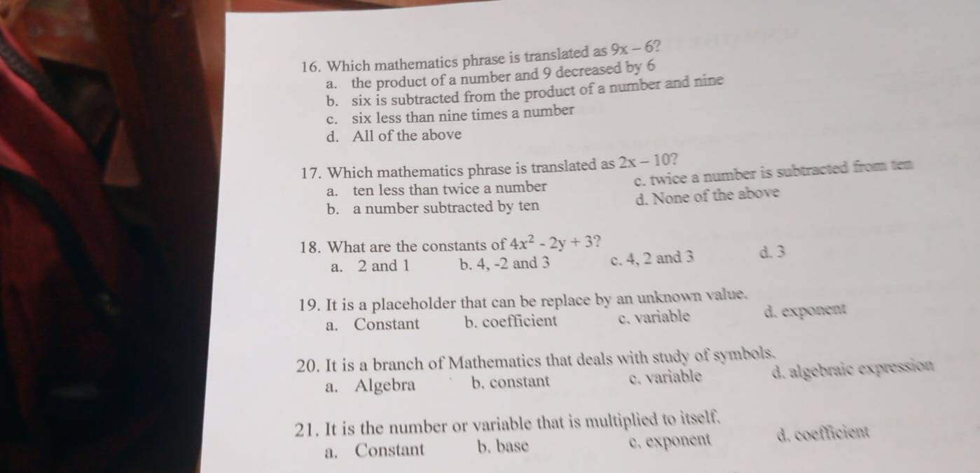 Which mathematics phrase is translated as 9x-6 2
a. the product of a number and 9 decreased by 6
b. six is subtracted from the product of a number and nine
c. six less than nine times a number
d. All of the above
17. Which mathematics phrase is translated as 2x-10 2
a. ten less than twice a number c. twice a number is subtracted from ten
b. a number subtracted by ten d. None of the above
18. What are the constants of 4x^2-2y+3 2 d. 3
a. 2 and 1 b. 4, -2 and 3 c. 4, 2 and 3
19. It is a placeholder that can be replace by an unknown value.
a. Constant b. coefficient c. variable d. exponent
20. It is a branch of Mathematics that deals with study of symbols.
a. Algebra b. constant c. variable d. algebraic expression
21. It is the number or variable that is multiplied to itself.
a. Constant b. base c. exponent d. coefficient