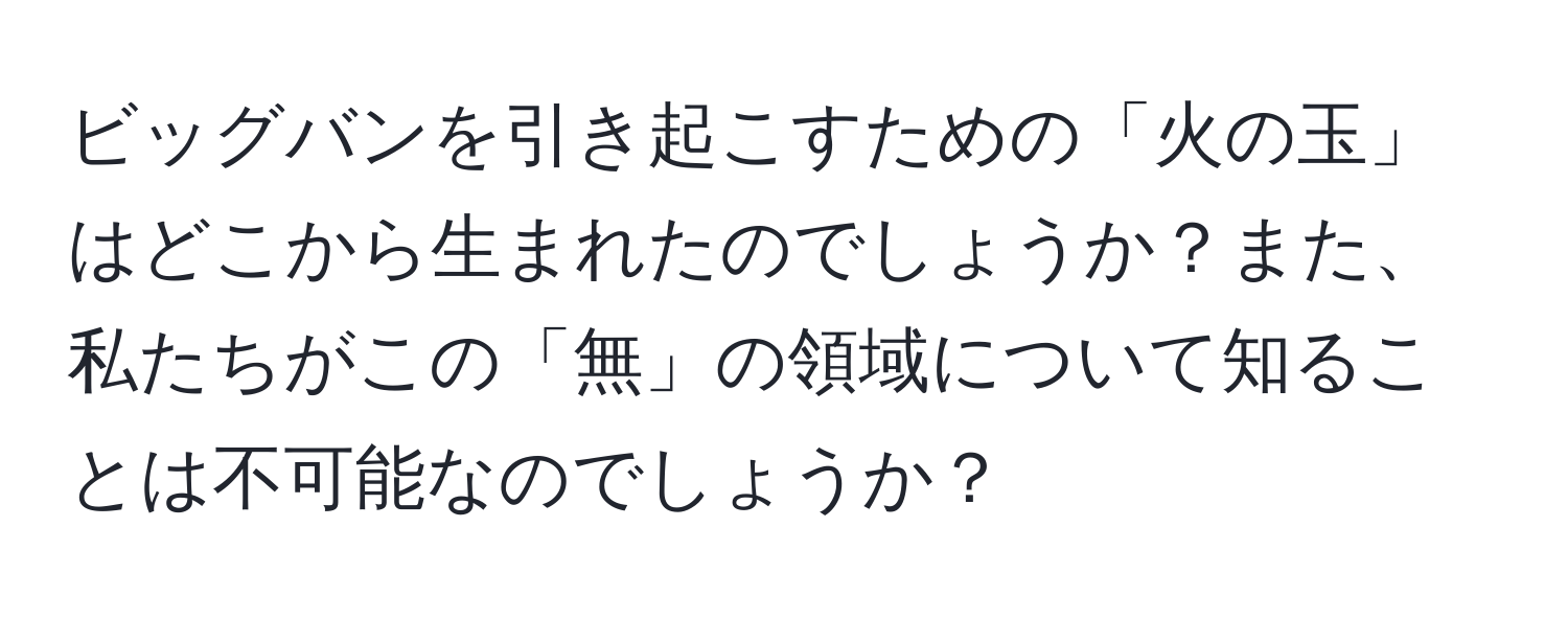 ビッグバンを引き起こすための「火の玉」はどこから生まれたのでしょうか？また、私たちがこの「無」の領域について知ることは不可能なのでしょうか？