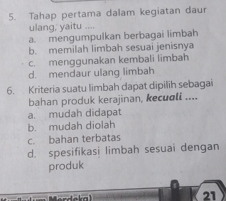 Tahap pertama dalam kegiatan daur
ulang, yaitu ....
a. mengumpulkan berbagai limbah
b. memilah limbah sesuai jenisnya
c. menggunakan kembali limbah
d. mendaur ulang limbah
6. Kriteria suatu limbah dapat dipilih sebagai
bahan produk kerajinan, kecuali ....
a. mudah didapat
b. mudah diolah
c. bahan terbatas
d. spesifikasi limbah sesuai dengan
produk
21