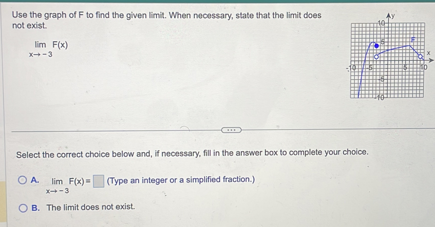 Use the graph of F to find the given limit. When necessary, state that the limit does
not exist.
limlimits _xto -3F(x)
Select the correct choice below and, if necessary, fill in the answer box to complete your choice.
A. limlimits _xto -3F(x)=□ (Type an integer or a simplified fraction.)
B. The limit does not exist.