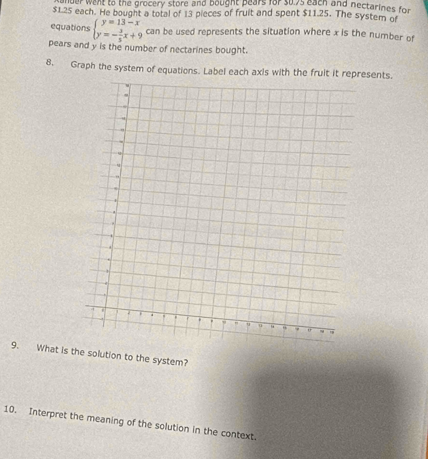 mder went to the grocery store and bought pears for $u.75 each and nectarines for
$1.25 each. He bought a total of 13 pieces of fruit and spent $11.25. The system of 
equations beginarrayl y=13-x y=- 3/5 x+9endarray. can be used represents the situation where x is the number of 
pears and y is the number of nectarines bought. 
8. Graph the system of equations. Label each axis with the fruit it represents. 
9. What is the solution to the system? 
10. Interpret the meaning of the solution in the context.