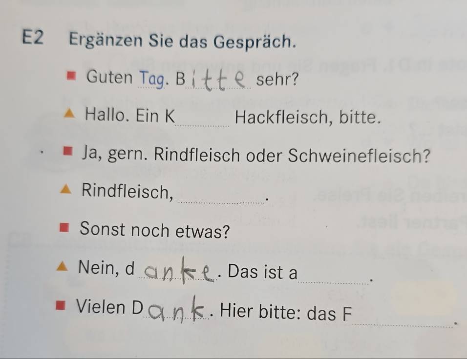 E2 Ergänzen Sie das Gespräch. 
Guten Tag. B_ sehr? 
Hallo. Ein K_ Hackfleisch, bitte. 
Ja, gern. Rindfleisch oder Schweinefleisch? 
Rindfleisch,_ 
. 
Sonst noch etwas? 
Nein, d_ . Das ist a 
_. 
Vielen D_ . Hier bitte: das F 
_.