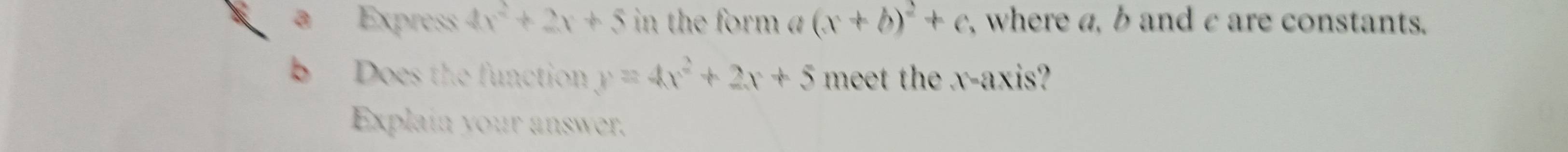 Express 4x^2+2x+5 in the form a (x+b)^2+c , where a, b and c are constants.
bì Does the function y=4x^2+2x+5 meet the x-axis?
Explain your answer.