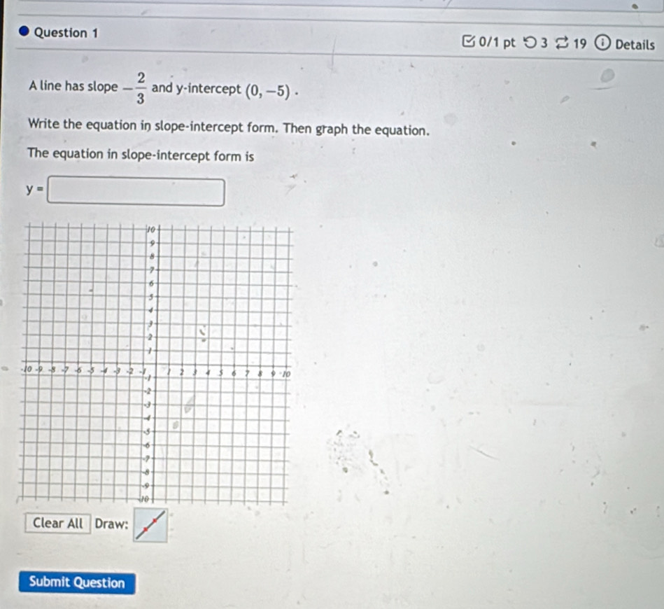 つ 3 % 19 ω Details 
A line has slope - 2/3  and y-intercept (0,-5). 
Write the equation in slope-intercept form. Then graph the equation. 
The equation in slope-intercept form is
y=□
Clear All Draw: 
Submit Question