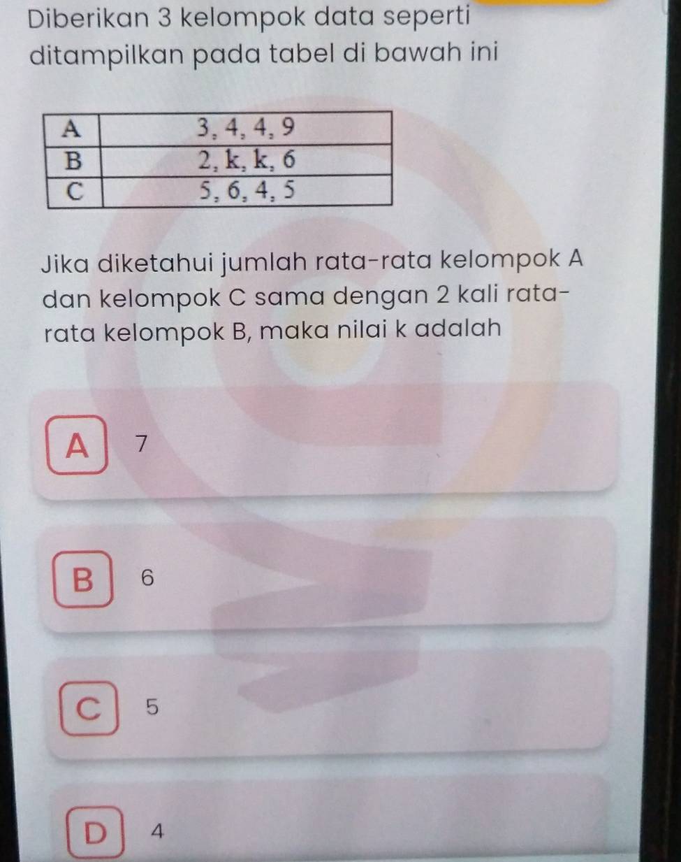 Diberikan 3 kelompok data seperti
ditampilkan pada tabel di bawah ini
Jika diketahui jumlah rata-rata kelompok A
dan kelompok C sama dengan 2 kali rata-
rata kelompok B, maka nilai k adalah
A 7
B 6
C 5
D 4