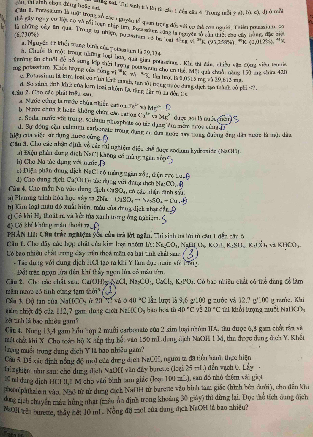 cầu, thi sinh chọn đúng hoặc sai. uung sai. Thí sinh trả lời từ câu 1 đến câu 4. Trong mỗi ý a), b), c), d) ở mỗi
Câu 1. Potassium là một trong số các nguyên tố quan trọng đối với cơ thể con người. Thiếu potassium, cơ
thể gây nguy cơ liệt cơ và rối loạn nhịp tim. Potassium cũng là nguyên tố cần thiết cho cây trồng, đặc biệt
là những cây ăn quả. Trong tự nhiện, potassium có ba loại đồng vị ^39K(93,258% ),^40K(0,012% ),^41K
(6,730%)
a. Nguyên tử khối trung bình của potassium là 39,134
b. Chuối là một trong những loại hoa, quả giàu potassium . Khi thi đấu, nhiều vận động viên tennis
thường ăn chuối đề bổ sung kịp thời lượng potassium cho cơ thể. Một quả chuối nặng 150 mg chứa 420
mg potassium. Khối lượng của đồng vị ^40K và *'K lần lượt là 0,0515 mg và 29,613 mg.
c. Potassium là kim loại có tính khử mạnh, tan tốt trong nước dung dịch tạo thành có pH <7.
d. So sánh tính khử của kim loại nhóm IA tăng dần từ Li đến Cs.
Câu 2. Cho các phát biểu sau:
a. Nước cứng là nước chứa nhiều cation Fe^(2+) và Mg^(2+)
b. Nước chứa ít hoặc không chứa các cation Ca^(2+) và Mg^(2+) được gọi là nước mềm
c. Soda, nước vôi trong, sodium phosphate có tác dụng làm mềm nước cứng Đ
d. Sự đóng cặn calcium carbonate trong dụng cụ đun nước hay trong đường ống dẫn nước là một dấu
hiệu của việc sử dụng nước cứng Đ
Câu 3. Cho các nhận định về các thí nghiệm điều chế được sodium hydroxide (NaOH).
a) Điện phân dung dịch NaCl không có màng ngăn xã
b) Cho Na tác dụng với nước Đ
c) Điện phân dung dịch NaCl có màng ngăn xốp, điện cực trơ,
d) Cho dung dịch Ca(OH)_2 tác dụng với dung dịch Na_2CO_3downarrow )
Câu 4. Cho mẫu Na vào dung dịch CuSO_4 , có các nhận định sau:
a) Phương trình hóa học xảy ra 2Na+CuSO_4to Na_2SO_4+Cu
b) Kim loại màu đỏ xuất hiện, màu của dung dịch nhạt dần
c) Có khí H_2 thoát ra và kết tủa xanh trong ống nghiệm.
d) Có khí không màu thoát ra.
PHÀN III: Câu trắc nghiệm yếu cầu trả lời ngắn. Thí sinh trả lời từ câu 1 đến câu 6.
Câu 1. Cho dãy các hợp chất của kim loại nhóm IA: Na_2CO_3,NaHCO_3,KOH,K_2SO_4,K_2CO_3 và KHCO_3.
Có bao nhiêu chất trong dãy trên thoả mãn cả hai tính chất sau:
- Tác dụng với dung dịch HCl tạo ra khí Y làm đục nước vôi trong.
- Đốt trên ngọn lửa đèn khí thấy ngọn lửa có màu tím.
Câu 2. Cho các chất sau: Ca(OH)_2,NaCl,Na_2CO_3,CaCl_2,K_3PO_4. Có bao nhiêu chất có thể dùng để làm
mềm nước có tính cứng tạm thời?
Cầu 3. Độ tan của NaHCO_3 Ở 20°C và ở 40°C lần lượt là 9,6 g/100 g nước và 12,7 g/100 g nước. Khi.
giảm nhiệt độ của 112,7 gam dung dịch NaHCO_3 bão hoà từ 40°C về 20°C thì khối lượng muối NaH CO3
kết tinh là bao nhiêu gam?
Câu 4. Nung 13,4 gam hỗn hợp 2 muối carbonate của 2 kim loại nhóm IIA, thu được 6,8 gam chất rắn và
một chất khí X. Cho toàn bộ X hấp thụ hết vào 150 mL dung dịch NaOH 1 M, thu được dung dịch Y. Khối
lượng muối trong dung dịch Y là bao nhiêu gam?
Câu 5. Để xác định nồng độ mol của dung dịch NaOH, người ta đã tiến hành thực hiện
thí nghiệm như sau: cho dung dịch NaOH vào đây burette (loại 25 mL) đến vạch 0. Lấy
10 ml dung dịch HCl 0,1 M cho vào bình tam giác (loại 100 mL), sau đó nhỏ thêm vài giọt
phenolphthalein vào. Nhỏ từ từ dung dịch NaOH từ burette vào bình tam giác (hình bên dưới), cho đến khi
dung dịch chuyển màu hồng nhạt (màu ồn định trong khoảng 30 giây) thì dừng lại. Đọc thể tích dung dịch
NaOH trên burette, thấy hết 10 mL. Nồng độ mol của dung dịch NaOH là bao nhiêu?
Trann so