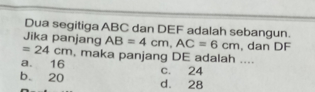 Dua segitiga ABC dan DEF adalah sebangun.
Jika panjang AB=4cm, AC=6cm , dan DF
=24cm , maka panjang DE adalah ....
a. 16
c. 24
b 20 d. 28