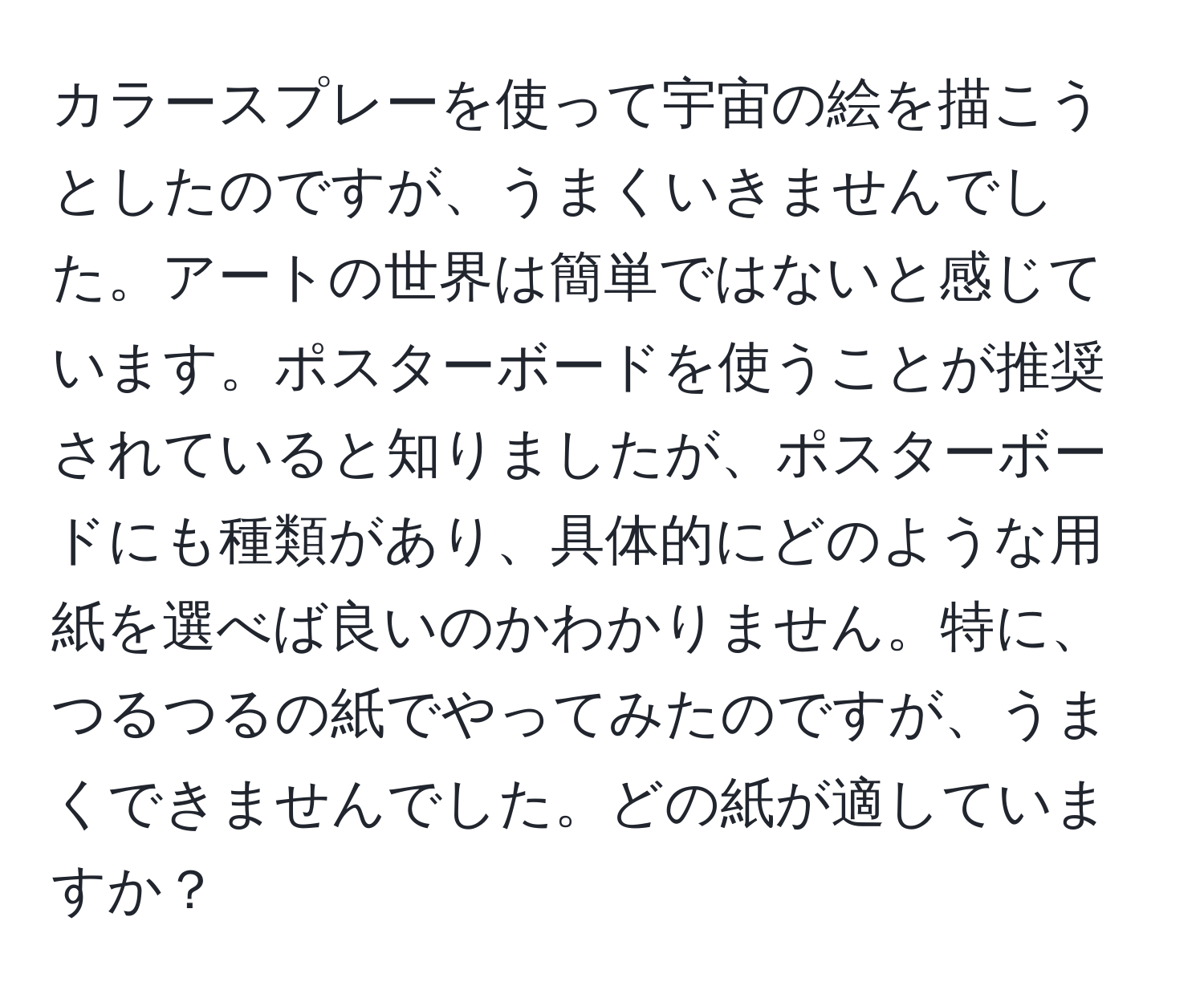 カラースプレーを使って宇宙の絵を描こうとしたのですが、うまくいきませんでした。アートの世界は簡単ではないと感じています。ポスターボードを使うことが推奨されていると知りましたが、ポスターボードにも種類があり、具体的にどのような用紙を選べば良いのかわかりません。特に、つるつるの紙でやってみたのですが、うまくできませんでした。どの紙が適していますか？