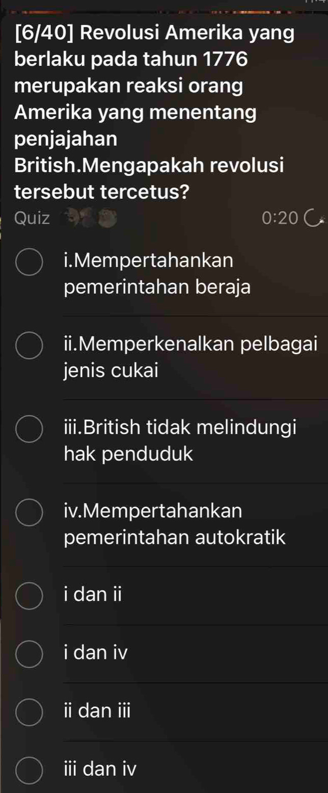 [6/40] Revolusi Amerika yang
berlaku pada tahun 1776
merupakan reaksi orang
Amerika yang menentang
penjajahan
British.Mengapakah revolusi
tersebut tercetus?
Quiz 0:20 C
i.Mempertahankan
pemerintahan beraja
ii.Memperkenalkan pelbagai
jenis cukai
iii.British tidak melindungi
hak penduduk
iv.Mempertahankan
pemerintahan autokratik
i dan ii
i dan iv
i dan ⅲ
iii dan iv