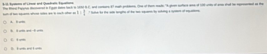 5-11 fystems of Linear and Quadratic Equationa
The Rhind Papyra discovered in Egypt dates back tn 1830 B.C. and containa 87 muth problems. One of them reads: "A given surface area of 100 units of area shall be represented as the
tum of two aguares whose sides are in each other as 1: 3/4  " Solve for the side lengths of the two squares by soliving a system of equations.
A. I unts
B. 8 unis and -0 unts
C. δ unts
O. é unta ant é unts